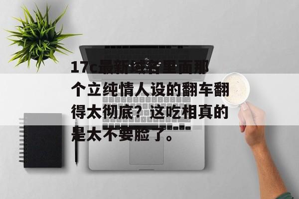 17c最新域名里面那个立纯情人设的翻车翻得太彻底？这吃相真的是太不要脸了。