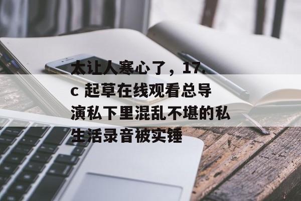 太让人寒心了，17.c 起草在线观看总导演私下里混乱不堪的私生活录音被实锤