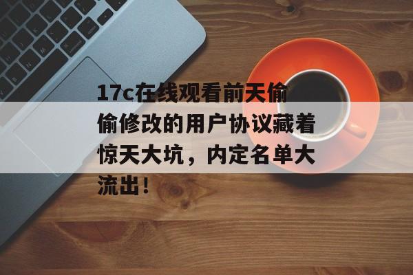 17c在线观看前天偷偷修改的用户协议藏着惊天大坑，内定名单大流出！