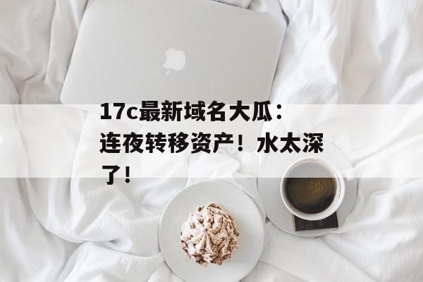 17c最新域名大瓜:连夜转移资产!水太深了! 17c最新域名大瓜:连夜转移资产!水太深了!