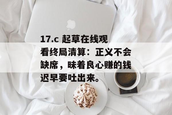 17.c 起草在线观看终局清算：正义不会缺席，昧着良心赚的钱迟早要吐出来。