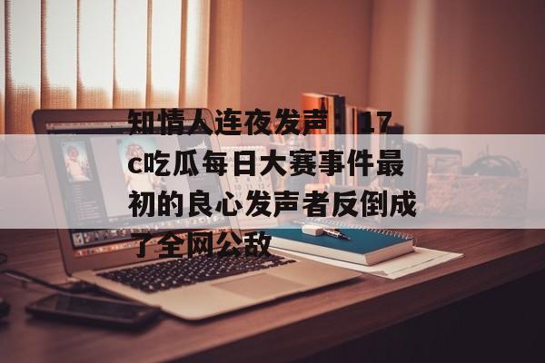知情人连夜发声：17c吃瓜每日大赛事件最初的良心发声者反倒成了全网公敌
