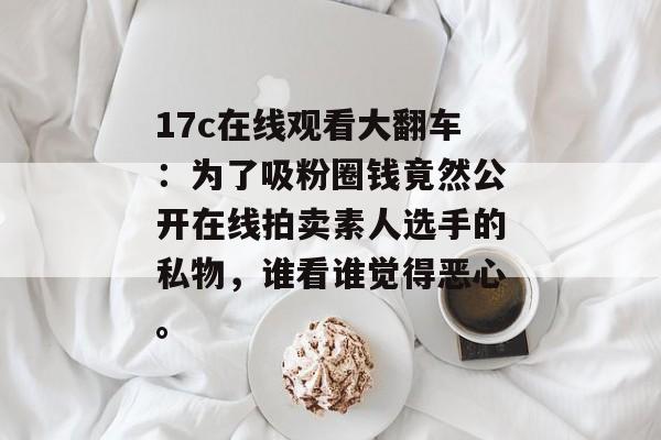 17c在线观看大翻车：为了吸粉圈钱竟然公开在线拍卖素人选手的私物，谁看谁觉得恶心。