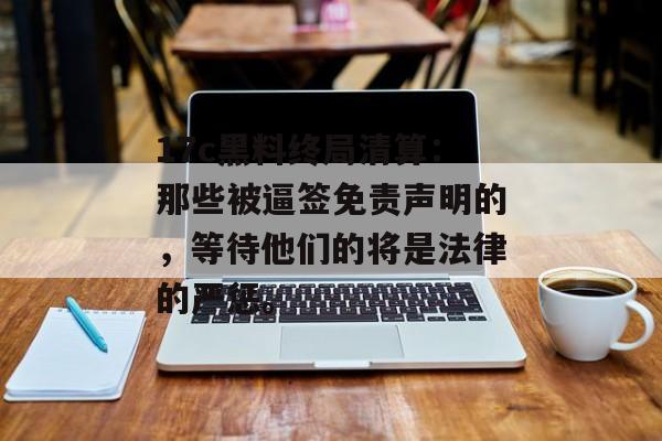 17c黑料终局清算：那些被逼签免责声明的，等待他们的将是法律的严惩。