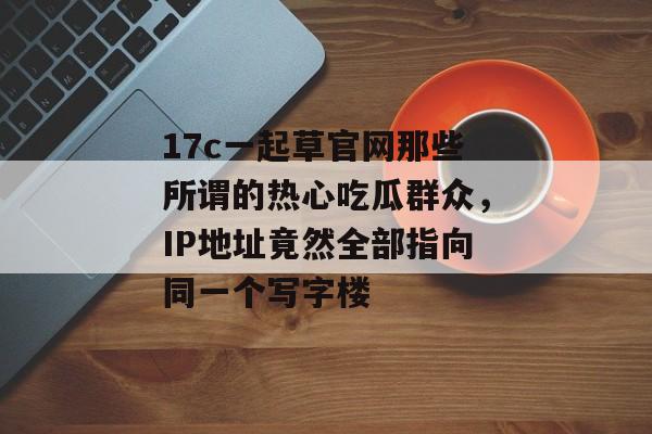 17c一起草官网那些所谓的热心吃瓜群众，IP地址竟然全部指向同一个写字楼