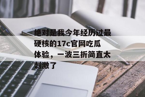 绝对是我今年经历过最硬核的17c官网吃瓜体验，一波三折简直太刺激了