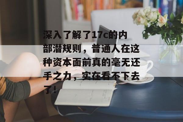 深入了解了17c的内部潜规则，普通人在这种资本面前真的毫无还手之力，实在看不下去了！