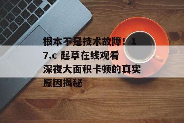 根本不是技术故障！17.c 起草在线观看深夜大面积卡顿的真实原因揭秘
