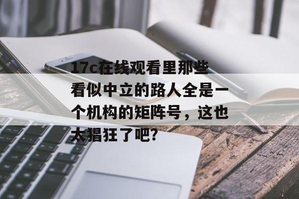 17c在线观看里那些看似中立的路人全是一个机构的矩阵号，这也太猖狂了吧？
