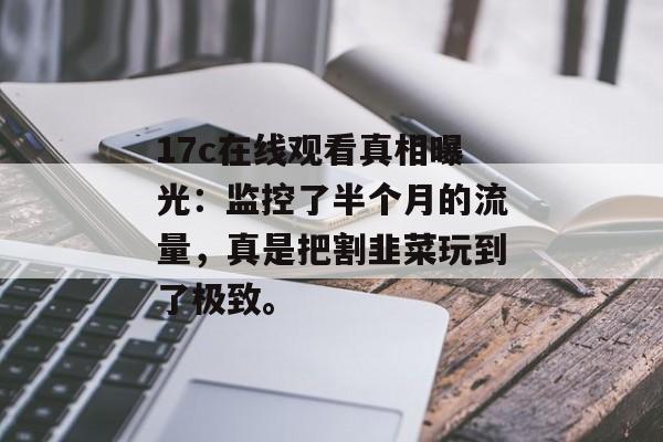 17c在线观看真相曝光：监控了半个月的流量，真是把割韭菜玩到了极致。